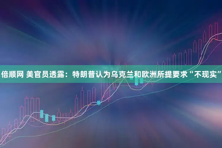 倍顺网 美官员透露：特朗普认为乌克兰和欧洲所提要求“不现实”