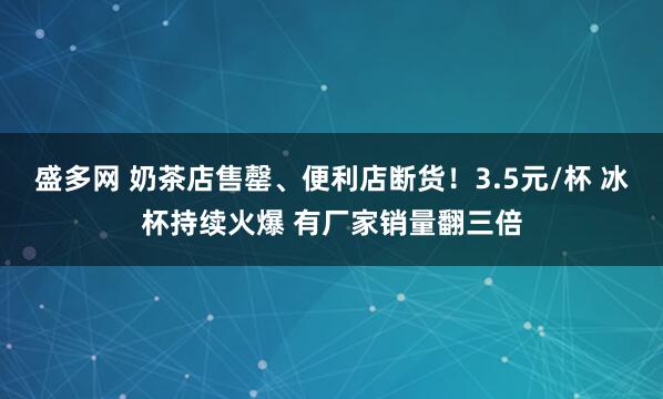 盛多网 奶茶店售罄、便利店断货！3.5元/杯 冰杯持续火爆 有厂家销量翻三倍