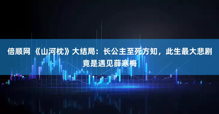 倍顺网 《山河枕》大结局：长公主至死方知，此生最大悲剧竟是遇见薛寒梅