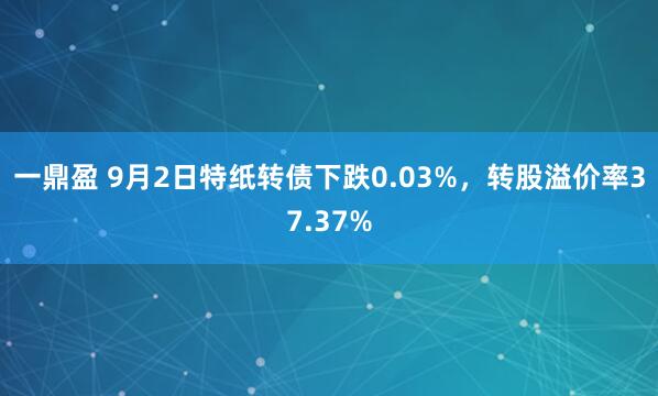 一鼎盈 9月2日特纸转债下跌0.03%，转股溢价率37.37%
