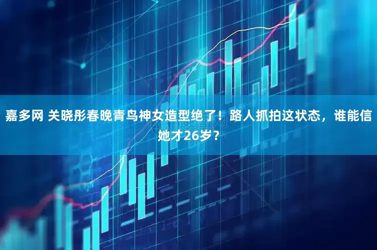 嘉多网 关晓彤春晚青鸟神女造型绝了！路人抓拍这状态，谁能信她才26岁？