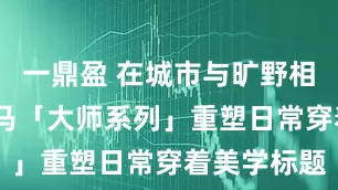 一鼎盈 在城市与旷野相遇之处:森马「大师系列」重塑日常穿着美学标题