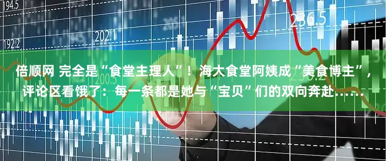 倍顺网 完全是“食堂主理人”！海大食堂阿姨成“美食博主”，评论区看饿了：每一条都是她与“宝贝”们的双向奔赴……